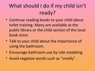 What should I do if my child isn’t ready? Continue reading books to your child about toilet training. Many are available at the public library or the child section of the local book store. Talk to your child about the importance of using the bathroom. Encourage bathroom use by role modeling. Avoid negative words such as “smelly”. 