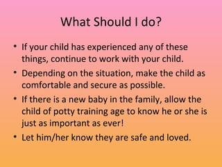 What Should I do? If your child has experienced any of these things, continue to work with your child. Depending on the situation, make the child as comfortable and secure as possible. If there is a new baby in the family, allow the child of potty training age to know he or she is just as important as ever! Let him/her know they are safe and loved. 