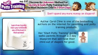 Don’t spend any more money on diapers!! 
Her ‘Start Potty Training’ guide 
walks parents through a 3 day 
blueprint that will have their 
child out of diapers for good. 
Learn how to potty 
train your child with 
one of the best in 
the business! 
Author Carol Cline is one of the bestselling 
authors on the internet for parenting and potty 
training products. 
 