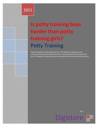 Is potty training boys
harder than potty
training girls?
Potty Training
[Type the abstract of the documenthere.The abstractistypicallyashort
summaryof the contentsof the document.Type the abstractof the document
here.The abstract is typicallyashort summaryof the contentsof the document.]
2021
TITLI
Digistore
3/1/2021
 