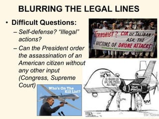 BLURRING THE LEGAL LINES 
• Difficult Questions: 
– Self-defense? “Illegal” 
actions? 
– Can the President order 
the assassination of an 
American citizen without 
any other input 
(Congress, Supreme 
Court) 
 
