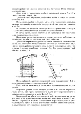 изводства работ у эл. машин и аппаратов и на расстоянии 20 м в прилегаю-
щих выработках.
Допустимое отставание вент. трубы от извлекаемой рамы не более 8 м,
а в особо опасных забоях - 5 м.
Тупиковая часть выработки, погашаемой вслед за лавой, не должна
превышать 6 м.
Перед началом работ необходимо установить усиливающую крепь под
верхняки (подхваты) извлекаемой и соседних с ней рам крепи на участке не
менее 5 м.
В качестве усиливающей крепи применяются ремонтины диаметром
18-20 см, металлические клиновые стойки или стойки типа ГСК.
В случае использования гидростоек их необходимо при извлечении
крепи разгружать дистанционно.
Извлечение крепи производится не менее, чем двумя рабочими, а в
конвейерных выработках – не менее, чем тремя рабочими.
Допускается применение ручных лебедок в выработках с потерей сече-
ния до 15%. Расстояние между лебедкой и извлекаемой рамой не менее 8 м, а
в случае если выработка погашается вслед за лавой: транспортные выработки
не менее 12 м, вент. выработки - не менее 10 м. При использовании ручной
лебедки - не менее 5 м.
Перед лебедкой в сторону извлекаемой рамы на расстоянии 1-1, 5 м
должен устанавливаться предохранительный щит.
Канат лебедки должен иметь заплетенную или зажимкованную петлю с
концом.
Разрывное усилие каната лебедки должно быть больше разрывного
усилия стропа. Все стропы должны иметь с двух сторон крюки заводского
изготовления и должны иметь длину 2,5, 3,5, 5 м.
В наклонной выработке перед началом работ устанавливаются два за-
граждения: одно в устье выработки, второе - на расстоянии не выше 20 м от
лебедки. Запрещается оставлять в погашенной выработке отдельные рамы
под нагрузкой, однако в завале допускается оставлять отдельные элементы
крепи, извлечение которых связано с опасностью.
 