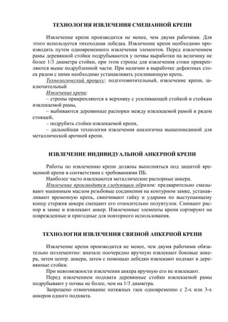 ТЕХНОЛОГИЯ ИЗВЛЕЧЕНИЯ СМЕШАННОЙ КРЕПИ
Извлечение крепи производится не менее, чем двумя рабочими. Для
этого используется тихоходная лебедка. Извлечение крепи необходимо про-
изводить путем одновременного извлечения элементов. Перед извлечением
рамы деревянной стойки подрубываются у почвы выработки на величину не
более 1/3 диаметра стойки, при этом стропы для извлечения стоки прикреп-
ляются выше подрубленной части. При наличии в выработке дефектных сто-
ек рядом с ними необходимо устанавливать усиливающую крепь.
Технологический процесс: подготовитительный, извлечение крепи, за-
ключительный
Извлечение крепи:
– стропы прикрепляются к верхняку с усиливающей стойкой и стойкам
извлекаемой рамы,
– выбиваются деревянные распорки между извлекаемой рамой и рядом
стоящей,
– подрубить стойки извлекаемой крепи,
– дальнейшая технология извлечения аналогична вышеописанной для
металлической арочной крепи.
ИЗВЛЕЧЕНИЕ ИНДИВИДУАЛЬНОЙ АНКЕРНОЙ КРЕПИ
Работы по извлечению крепи должны выполняться под защитой вре-
менной крепи в соответствии с требованиями ПБ.
Наиболее часто извлекаются металлические распорные анкера.
Извлечение производится следующим образом: предварительно смазы-
вают машинным маслом резьбовые соединения на контурном замке, устанав-
ливают временную крепь, свинчивают гайку и ударами по выступающему
концу стержня анкера смещают его относительно полувтулок. Снимают рас-
пор в замке и извлекают анкер. Извлеченные элементы крепи сортируют на
поврежденные и пригодные для повторного использования.
ТЕХНОЛОГИЯ ИЗВЛЕЧЕНИЯ СВЯЗНОЙ АНКЕРНОЙ КРЕПИ
Извлечение крепи производится не менее, чем двумя рабочими обяза-
тельно поэлементно: вначале поочередно вручную извлекают боковые анке-
ра, затем центр. анкера, затем с помощью лебедки извлекают подхват и дере-
вянные стойки.
При невозможности извлечения анкера вручную его не извлекают.
Перед извлечением подхвата деревянные стойки извлекаемой рамы
подрубывают у почвы не более, чем на 1/3 диаметра.
Запрещено отвинчивание натяжных гаек одновременно с 2-х или 3-х
анкеров одного подхвата.
 