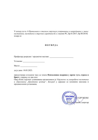 У складу са чл. 4 Правилника о сталном стручном усавршавању и напредовању у звању
наставника, васпитача и стручних сарадника (Сл. гласник РС, бр.81/2017, бр.48/2018)
издаје се
П О Т В Р Д А
Професору разредне / предметне наставе: ________________________
Установа: ______________________
Место: _________________
да је дана: 18.05.2023.
присуствовао огледном часу са темом Психолошка подршка у време туге, страха и
бриге у трајању од два сата.
Овај облик стручног усавшавања организовало је Удружење за унапређење васпитања
и образовања „Креативни центар“, Београд у сарадњи са основним школама и
предшколским установама.
ЗА УДРУЖЕЊЕ
Наталија Панић, секретар
 