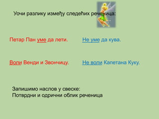 Уочи разлику између следећих реченица: 
Петар Пан уме да лети. 
Воли Венди и Звончицу. 
Не уме да кува. 
Не воли Капетана Куку. 
Запишимо наслов у свеске: 
Потврдни и одрични облик реченица 
 