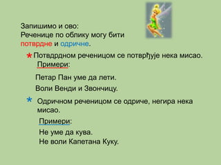 Запишимо и ово: 
Реченице по облику могу бити 
потврдне и одричне. 
*Потвдрдном реченицом се потврђује нека мисао. 
Примери: 
Петар Пан уме да лети. 
Воли Венди и Звончицу. 
* 
Одричном реченицом се одриче, негира нека 
мисао. 
Примери: 
Не уме да кува. 
Не воли Капетана Куку. 
 