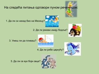 На следећа питања одговори пуном реченицом: 
1. Да ли си некад био на Месецу? 
2. Да ли јежеви имају бодље? 
3. Умеш ли да пливаш? 
4. Да ли рибе цвркућу? 
5. Да ли се вук боји овце? 
 