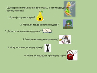 Одговори на питања пуном реченицом, а затим одреди ком 
облику припада: 
1. Да ли је крушка поврће? 
2. Може ли пас да се попне на дрво? 
3. Да ли се папир прави од дрвета? 
4. Знају ли мрави да направе мед? 
5. Могу ли мачке да виде у мраку? 
6. Може ли вода да се претвори у пару? 
 