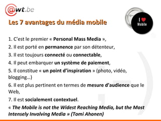Les 7 avantages du média mobile <ul><li>1. C’est le premier «  Personal Mass Media  », </li></ul><ul><li>2. Il est porté e...