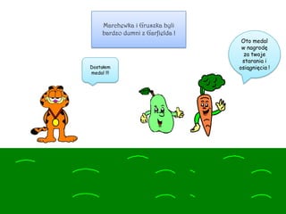 Marchewka i Gruszka byli
bardzo dumni z Garfielda !
Oto medal
w nagrodę
za twoje
starania i
osiągnięcia !Dostałem
medal !!!
 