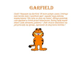 Garfield
Cześć ! Nazywam się Garfield. W moim wolnym czasie ( którego
mam bardzo dużo ) uwielbiam spać i zajadać moją ulubioną
mięsną lazanię ! Nie lubię za dużo się ruszać, dlatego pozostały
czas spędzam w fotelu przed telewizorem. Dzisiaj będę musiał
stawić czoła zdrowemu jedzeniu ! Jeśli chcecie dowiedzieć się
jak potoczyły się sprawy, zapraszam do obejrzenia komiksu !
 