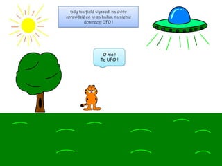 Gdy Garfield wyszedł na dwór
sprawdzić co to za hałas, na niebie
dostrzegł UFO !
O nie !
To UFO !
 