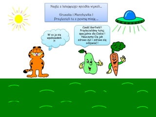 Nagle z latającego spodka wyszli…
Gruszka i Marchewka !
Przylecieli tu z pewną misją …
Cześć Garfield !
Przylecieliśmy tutaj
specjalnie dla Ciebie !
Nauczymy Cię jak
zdrowo żyć i zdrowo się
odżywiać !
W co ja się
wpakowałem
?!
 