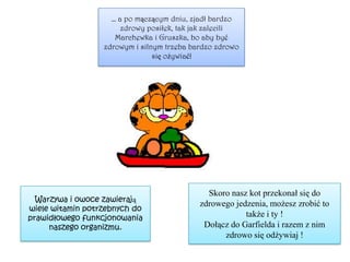 … a po mączącym dniu, zjadł bardzo
zdrowy posiłek, tak jak zalecili
Marchewka i Gruszka, bo aby być
zdrowym i silnym trzeba bardzo zdrowo
się ożywiać!
Warzywa i owoce zawierają
wiele witamin potrzebnych do
prawidłowego funkcjonowania
naszego organizmu.
Skoro nasz kot przekonał się do
zdrowego jedzenia, możesz zrobić to
także i ty !
Dołącz do Garfielda i razem z nim
zdrowo się odżywiaj !
 