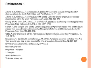 References :-
Adams, M.J., Antoniw, J.F. and Beaudoin, F. (2005). Overview and analysis of the polyprotein
cleavage sites in the family Potyviridae. Mol. Plant Pathol., 6, 471–487.
Adams, M.J., Antoniw, J.F. and Fauquet, C.M. (2005). Molecular criteria for genus and species
discrimination within the family Potyviridae. Arch. Virol., 150, 459–479.
Chung, B.Y.W., Miller, W.A., Atkins, J.F. and Firth, E.A. (2008). An overlapping essential gene in the
Potyviridae. Proc. Natl Acad. Sci., U S A, 105, 5897–5902.
French, R. and Stenger, D.C. (2005). Genome sequences of Agropyron mosaic virus and Hordeum
mosaic virus support reciprocal monophyly of the genera Potyvirus and Rymovirus in the family.
Potyviridae. Arch. Virol, 150, 299–312.
Gibbs, A. and Ohshima, K. (2010). Potyviruses and digital revolution. Annu. Rev. Phytopathol., 48,
10.1–10.19.
Kekarainen, T., Savilahti, H. and Valkonen, J.P.T. (2002). Functional genomics on Potato virus A: a
virus genome-wide map of sites essential for virus propagation. Genome Res., 12, 584–594.
ICTV(International committee on taxonomy of Viruses)
Research gate.com
Potyviridae –Wikipedia
J Gate plus
Science direct.com
Viral zone.expasy.org
 