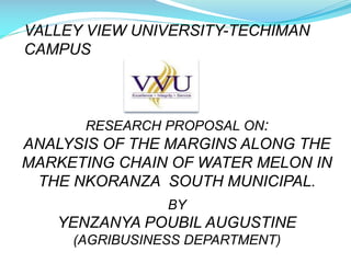 VALLEY VIEW UNIVERSITY-TECHIMAN
CAMPUS

RESEARCH PROPOSAL ON:

ANALYSIS OF THE MARGINS ALONG THE
MARKETING CHAIN OF WATER MELON IN
THE NKORANZA SOUTH MUNICIPAL.
BY

YENZANYA POUBIL AUGUSTINE
(AGRIBUSINESS DEPARTMENT)

 