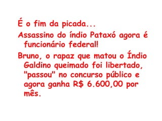 É o fim da picada...  Assassino do índio Pataxó agora é funcionário federal!  Bruno, o rapaz que matou o Índio Galdino queimado foi libertado, "passou" no concurso público e agora ganha R$ 6.600,00 por mês.  