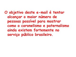 O objetivo deste e-mail é tentar alcançar o maior número de pessoas possível para mostrar como o coronelismo e paternalismo ainda existem fortemente no serviço público brasileiro.   