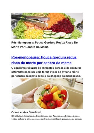 Pós­Menopausa: Pouca Gordura Reduz Risco De 
Morte Por Cancro Da Mama 
 
Pós­menopausa: Pouca gordura reduz 
risco de morte por cancro da mama 
O consumo reduzido de alimentos gordos e de gorduras 
saturadas pode ser uma forma eficaz de evitar a morte 
por cancro da mama depois da chegada da menopausa. 
 
Coma e viva Saudavel. 
O Instituto de Investigação Biomédica de Los Angeles, nos Estados Unidos, 
volta a colocar a alimentação no centro das medidas de prevenção do cancro. 
 