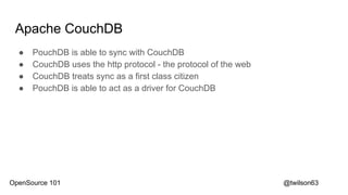 Apache CouchDB
● PouchDB is able to sync with CouchDB
● CouchDB uses the http protocol - the protocol of the web
● CouchDB treats sync as a first class citizen
● PouchDB is able to act as a driver for CouchDB
@twilson63OpenSource 101
 