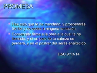 PROMESA

    Haz esto que te he mandado, y prosperarás.
     Sé fiel y no cedas a ninguna tentación.
    Consérvate firme a la obra a la cual te he
     llamado, y ni un pelo de tu cabeza se
     perderá, y en el postrer día serás enaltecido.

                                 D&C 9:13-14
 