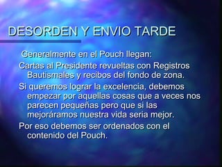 DESORDEN Y ENVIO TARDE
 Generalmente en el Pouch llegan:
 Cartas al Presidente revueltas con Registros
   Bautismales y recibos del fondo de zona.
 Si queremos lograr la excelencia, debemos
   empezar por aquellas cosas que a veces nos
   parecen pequeñas pero que si las
   mejoráramos nuestra vida seria mejor.
 Por eso debemos ser ordenados con el
   contenido del Pouch.
 
