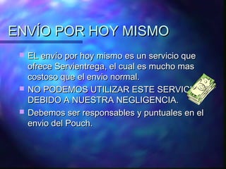 ENVÍO POR HOY MISMO
    EL envío por hoy mismo es un servicio que
     ofrece Servientrega, el cual es mucho mas
     costoso que el envio normal.
    NO PODEMOS UTILIZAR ESTE SERVICIO
     DEBIDO A NUESTRA NEGLIGENCIA.
    Debemos ser responsables y puntuales en el
     envio del Pouch.
 