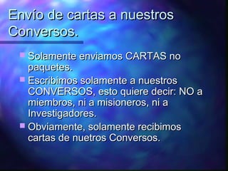 Envío de cartas a nuestros
Conversos.
  Solamente enviamos CARTAS no
   paquetes.
  Escribimos solamente a nuestros
   CONVERSOS, esto quiere decir: NO a
   miembros, ni a misioneros, ni a
   Investigadores.
  Obviamente, solamente recibimos
   cartas de nuetros Conversos.
 