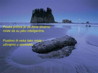 Pouka pričice je da žene stvarno misle da su jako inteligentne.  Pustimo ih neka tako misle i uživajmo u spektaklu.   