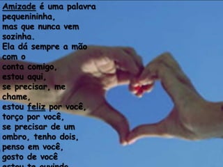 Amizade é uma palavra
pequenininha,
mas que nunca vem
sozinha.
Ela dá sempre a mão
com o
conta comigo,
estou aqui,
se precisar, me
chame,
estou feliz por você,
torço por você,
se precisar de um
ombro, tenho dois,
penso em você,
gosto de você
 