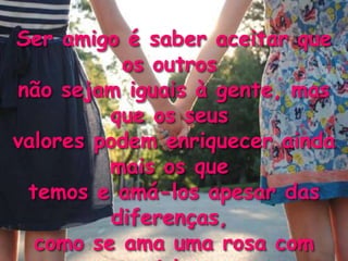 Ser amigo é saber aceitar que
           os outros
não sejam iguais à gente, mas
         que os seus
valores podem enriquecer ainda
         mais os que
 temos e amá-los apesar das
          diferenças,
  como se ama uma rosa com
 