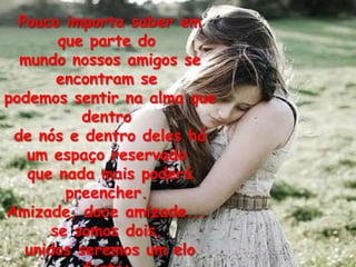 Pouco importa saber em
        que parte do
  mundo nossos amigos se
        encontram se
podemos sentir na alma que
           dentro
 de nós e dentro deles há
   um espaço reservado
   que nada mais poderá
         preencher.
Amizade, doce amizade...
       se somos dois,
   unidos seremos um elo
 