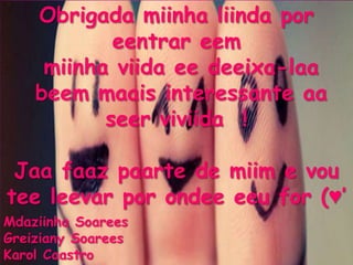 Obrigada miinha liinda por
            eentrar eem
     miinha viida ee deeixa-laa
    beem maais interessante aa
           seer viviida !

 Jaa faaz paarte de miim e vou
tee leevar por ondee eeu for (♥’
Mdaziinha Soarees
Greiziany Soarees
Karol Caastro
 