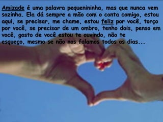 Amizade é uma palavra pequenininha, mas que nunca vem
sozinha. Ela dá sempre a mão com o conta comigo, estou
aqui, se precisar, me chame, estou feliz por você, torço
por você, se precisar de um ombro, tenho dois, penso em
você, gosto de você estou te ouvindo, não te
esqueço, mesmo se não nos falamos todos os dias...
 