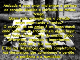 Amizade é esse amor misterioso e gostoso
 do coração dividido e unificado ao mesmo
                  tempo.
    Quem pode entender que o coração
       possa amar tanto e tantos?
 O coração de um amigo é um mapa mundi
onde cada um se encontra em algum lugar,
 mas todos fazem parte do mesmo globo.
   Diferentes, especiais e importantes,
         cada um a sua maneira.
E são nas diferenças que nos completamos,
nas desavenças que aprendemos o perdão,
        a paciência e a humildade.
 