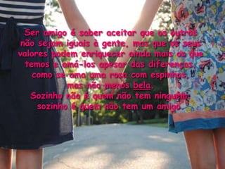 Ser amigo é saber aceitar que os outros
 não sejam iguais à gente, mas que os seus
valores podem enriquecer ainda mais os que
  temos e amá-los apesar das diferenças,
    como se ama uma rosa com espinhos,
            mas não menos bela.
   Sozinho não é quem não tem ninguém;
     sozinho é quem não tem um amigo.
 