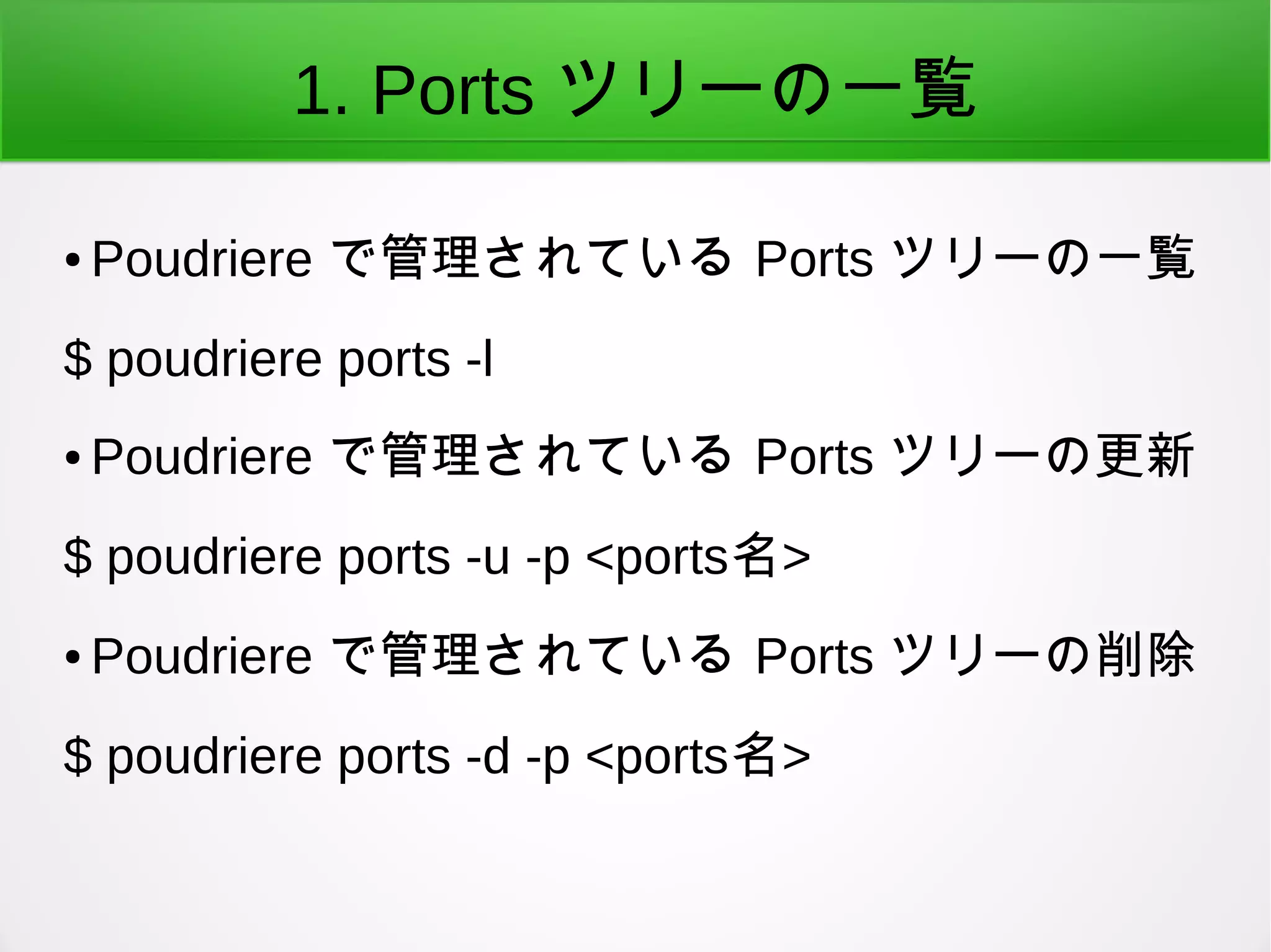 1. Ports ツリーの一覧
● Poudriere で管理されている Ports ツリーの一覧
$ poudriere ports -l
● Poudriere で管理されている Ports ツリーの更新
$ poudriere ports -u -p <ports名>
● Poudriere で管理されている Ports ツリーの削除
$ poudriere ports -d -p <ports名>
 