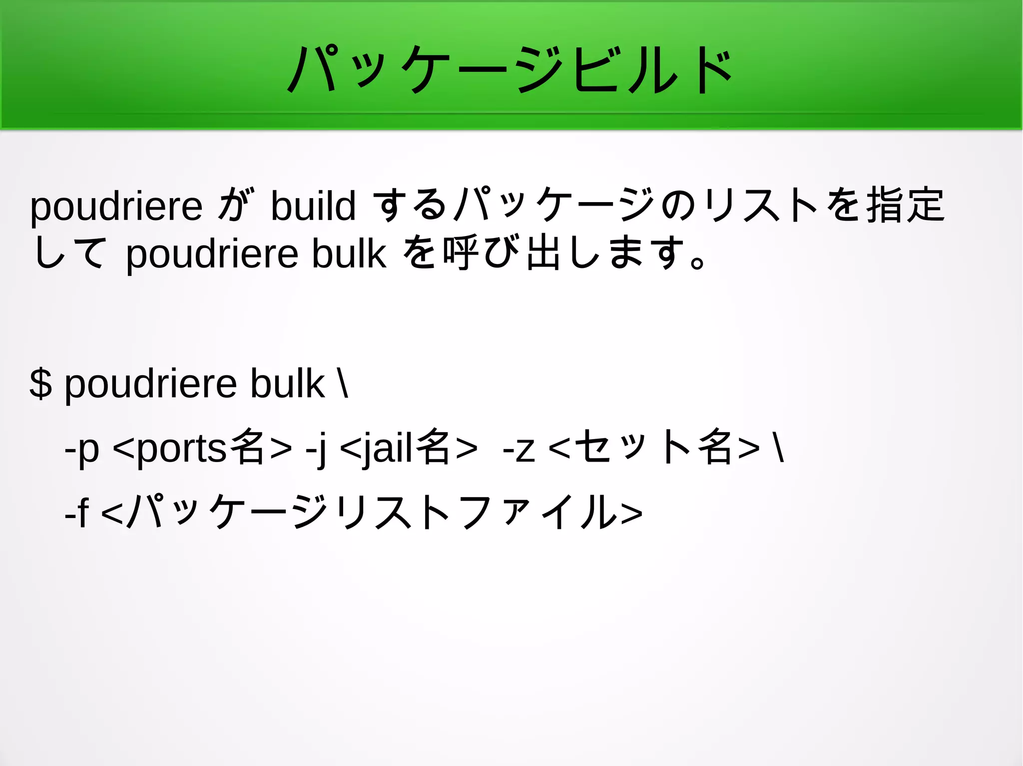 パッケージビルド
poudriere が build するパッケージのリストを指定
して poudriere bulk を呼び出します。
$ poudriere bulk 
-p <ports名> -j <jail名> -z <セット名> 
-f <パッケージリストファイル>
 