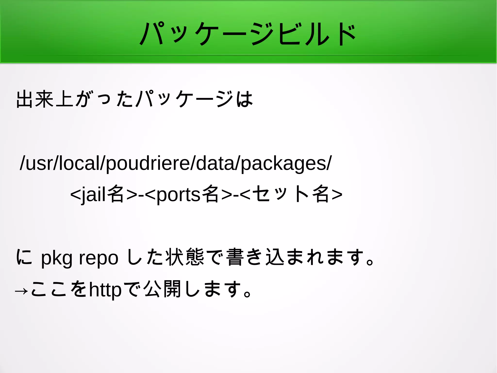 パッケージビルド
出来上がったパッケージは
/usr/local/poudriere/data/packages/
<jail名>-<ports名>-<セット名>
に pkg repo した状態で書き込まれます。
→ここをhttpで公開します。
 
