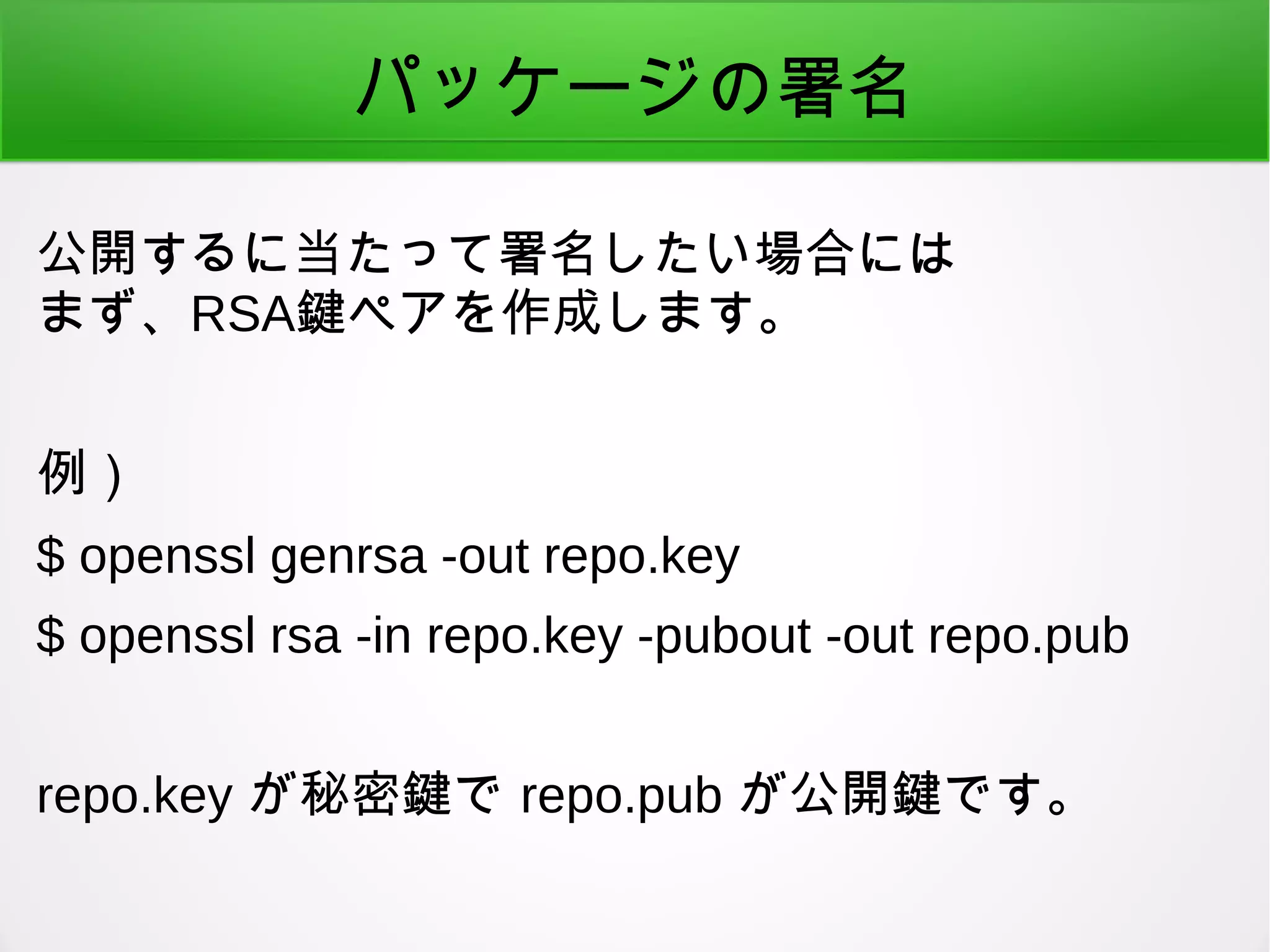 パッケージの署名
公開するに当たって署名したい場合には
まず、RSA鍵ペアを作成します。
例）
$ openssl genrsa -out repo.key
$ openssl rsa -in repo.key -pubout -out repo.pub
repo.key が秘密鍵で repo.pub が公開鍵です。
 