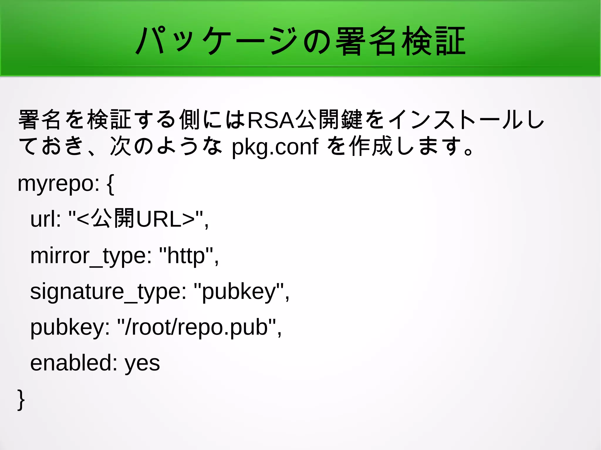パッケージの署名検証
署名を検証する側にはRSA公開鍵をインストールし
ておき、次のような pkg.conf を作成します。
myrepo: {
url: "<公開URL>",
mirror_type: "http",
signature_type: "pubkey",
pubkey: "/root/repo.pub",
enabled: yes
}
 