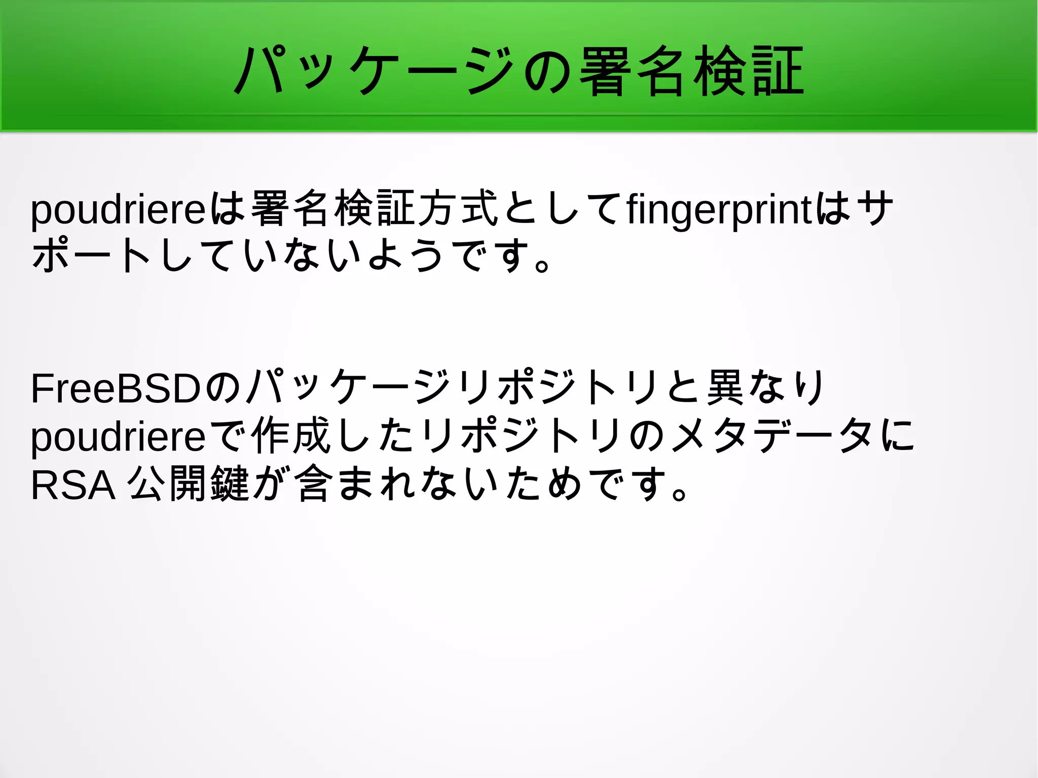 パッケージの署名検証
poudriereは署名検証方式としてfingerprintはサ
ポートしていないようです。
FreeBSDのパッケージリポジトリと異なり
poudriereで作成したリポジトリのメタデータに
RSA 公開鍵が含まれないためです。
 