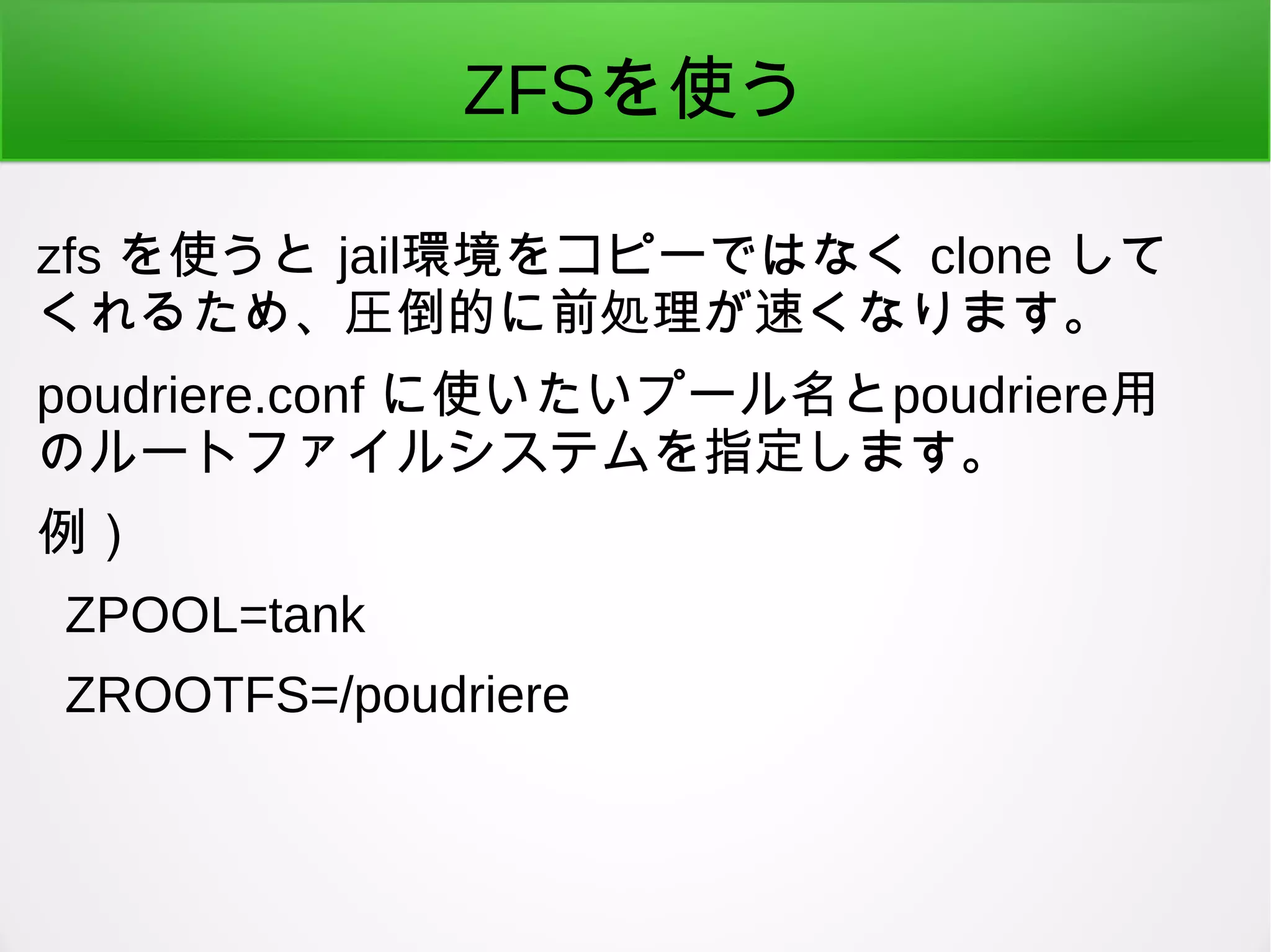 ZFSを使う
zfs を使うと jail環境をコピーではなく clone して
くれるため、圧倒的に前処理が速くなります。
poudriere.conf に使いたいプール名とpoudriere用
のルートファイルシステムを指定します。
例）
ZPOOL=tank
ZROOTFS=/poudriere
 