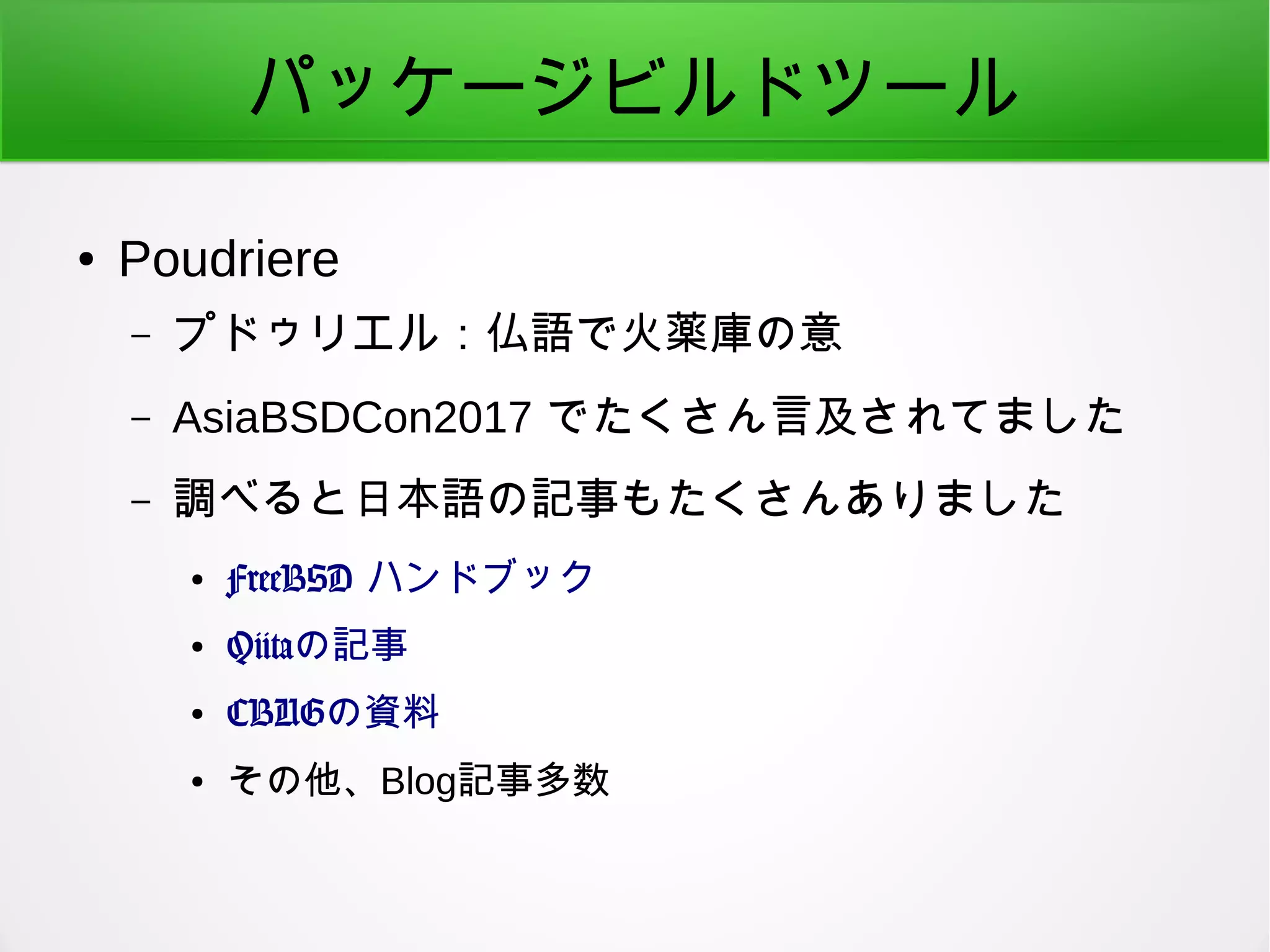 パッケージビルドツール
● Poudriere
– プドゥリエル：仏語で火薬庫の意
– AsiaBSDCon2017 でたくさん言及されてました
– 調べると日本語の記事もたくさんありました
● FreeBSD ハンドブック
● Qiitaの記事
● CBUGの資料
● その他、Blog記事多数
 