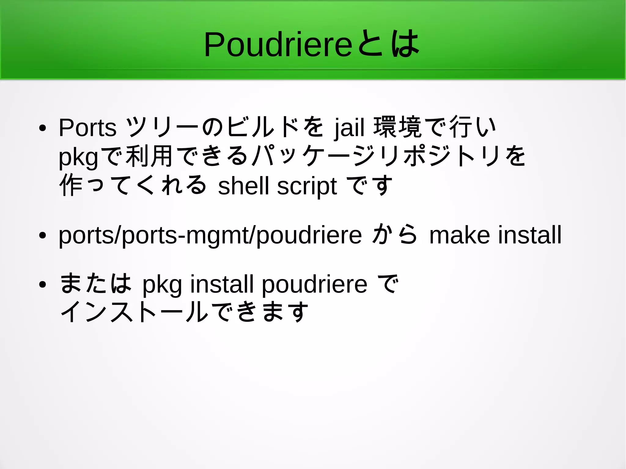 Poudriereとは
● Ports ツリーのビルドを jail 環境で行い
pkgで利用できるパッケージリポジトリを
作ってくれる shell script です
● ports/ports-mgmt/poudriere から make install
● または pkg install poudriere で
インストールできます
 
