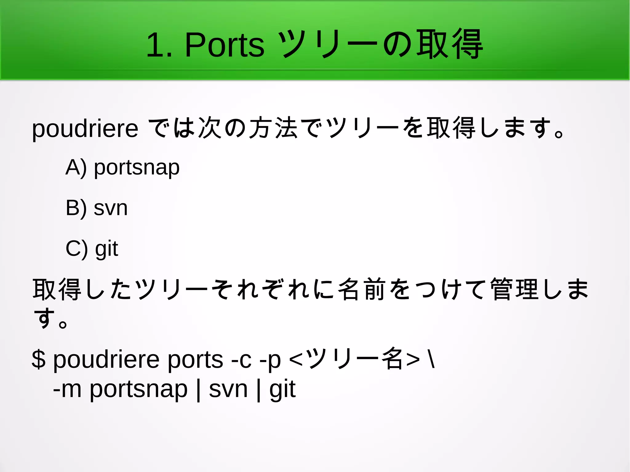 1. Ports ツリーの取得
poudriere では次の方法でツリーを取得します。
A) portsnap
B) svn
C) git
取得したツリーそれぞれに名前をつけて管理しま
す。
$ poudriere ports -c -p <ツリー名> 
-m portsnap | svn | git
 
