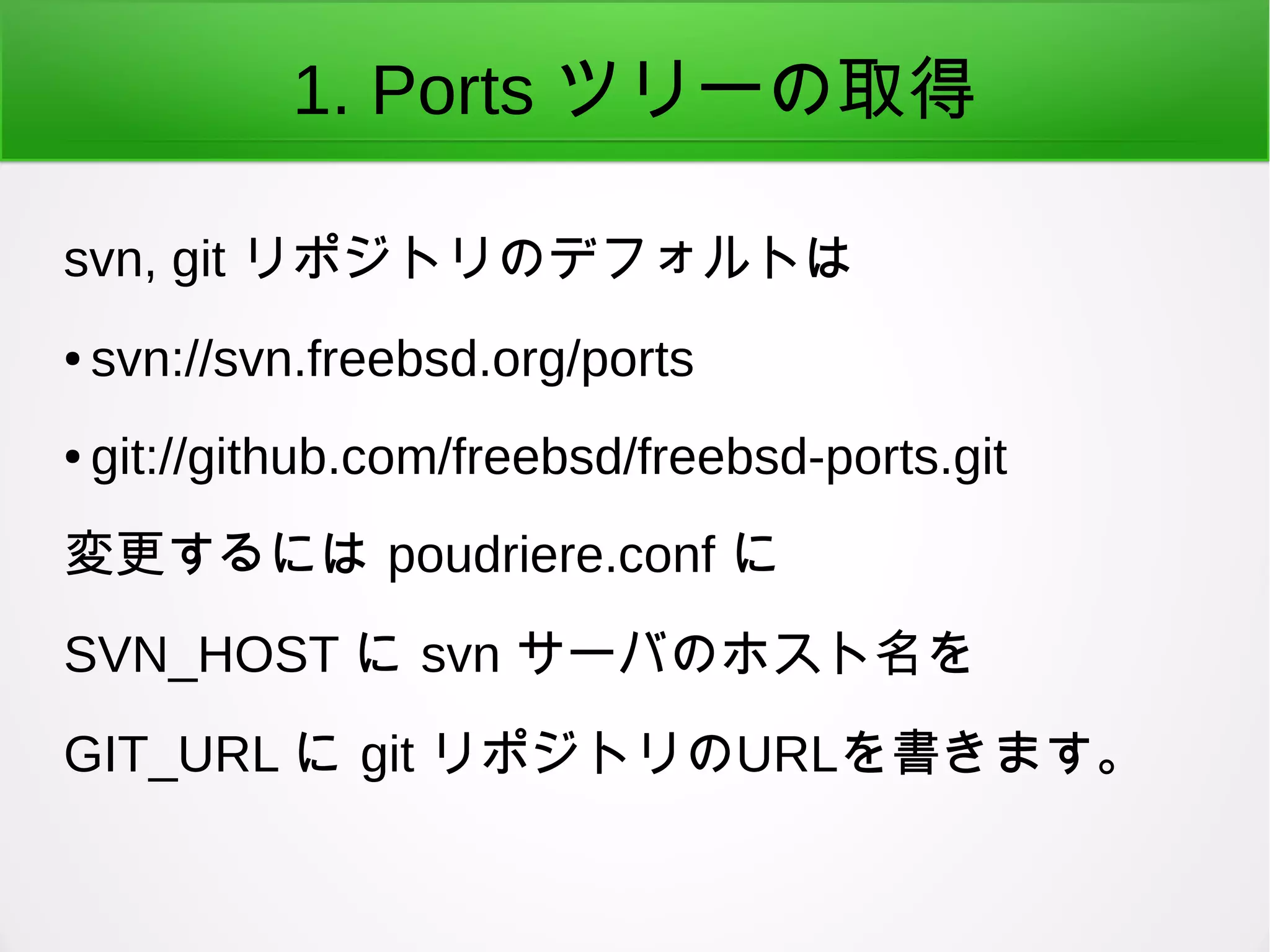 1. Ports ツリーの取得
svn, git リポジトリのデフォルトは
● svn://svn.freebsd.org/ports
● git://github.com/freebsd/freebsd-ports.git
変更するには poudriere.conf に
SVN_HOST に svn サーバのホスト名を
GIT_URL に git リポジトリのURLを書きます。
 