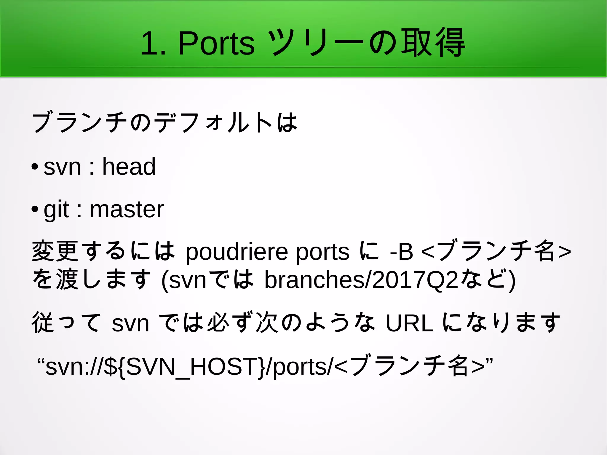 1. Ports ツリーの取得
ブランチのデフォルトは
● svn : head
● git : master
変更するには poudriere ports に -B <ブランチ名>
を渡します (svnでは branches/2017Q2など)
従って svn では必ず次のような URL になります
“svn://${SVN_HOST}/ports/<ブランチ名>”
 
