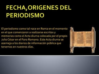 El periodismo como tal nace en Roma en el momento
en el que comenzaron a realizarse escritos y
memorias como el Acta diurna colocada por el propio
Julio César en el Foro Romano. Este Acta diurna se
asemeja a los diarios de información pública que
tenemos en nuestros días.
 