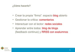 ¿Cómo hacerlo?
• Crear la propia “firma”: espacio blog abierto
• Gestionar la crítica: comentarios
• Interactuar con el lector: redes sociales
• Aprender entre todos: blog de blogs
(feedback continuo) y RRSS con exalumnos
5
 
